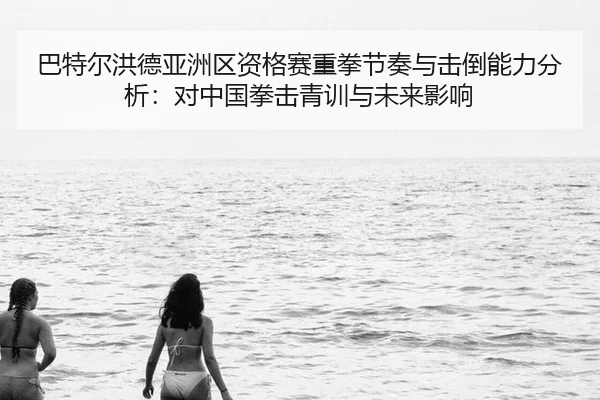巴特尔洪德亚洲区资格赛重拳节奏与击倒能力分析：对中国拳击青训与未来影响